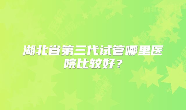 湖北省第三代试管哪里医院比较好？