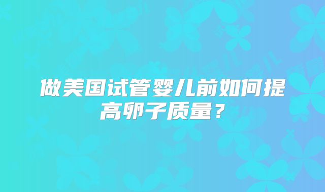 做美国试管婴儿前如何提高卵子质量?