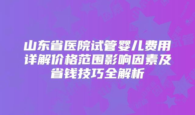 山东省医院试管婴儿费用详解价格范围影响因素及省钱技巧全解析