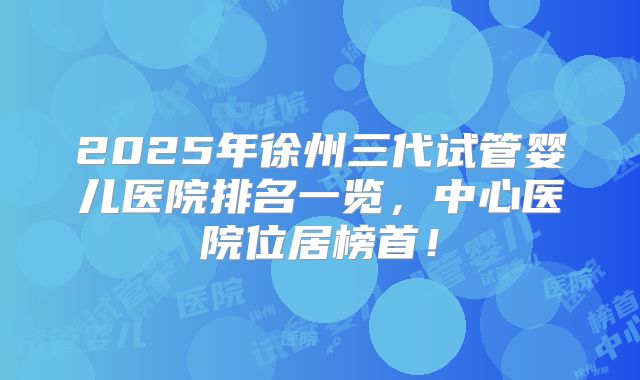 2025年徐州三代试管婴儿医院排名一览,中心医院位居榜首!