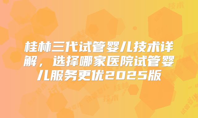 桂林三代试管婴儿技术详解,选择哪家医院试管婴儿服务更优2025版
