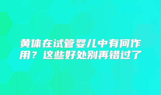 黄体在试管婴儿中有何作用?这些好处别再错过了