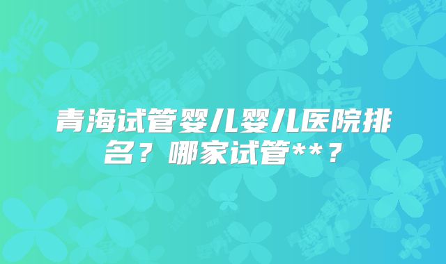 青海试管婴儿婴儿医院排名？哪家试管**？