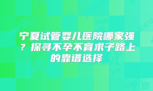 宁夏试管婴儿医院哪家强？探寻不孕不育求子路上的靠谱选择