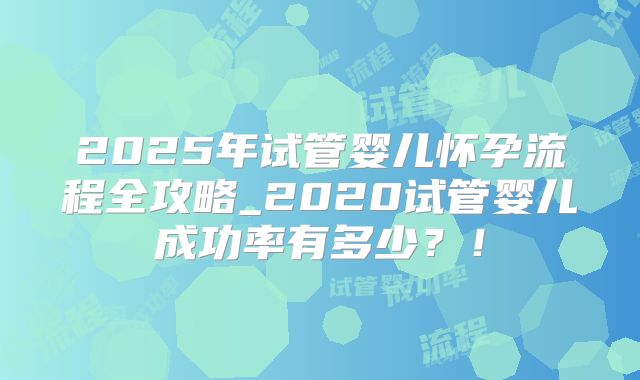 2025年试管婴儿怀孕流程全攻略_2020试管婴儿成功率有多少?!