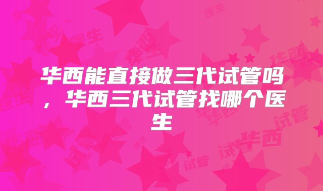 华西能直接做三代试管吗，华西三代试管找哪个医生