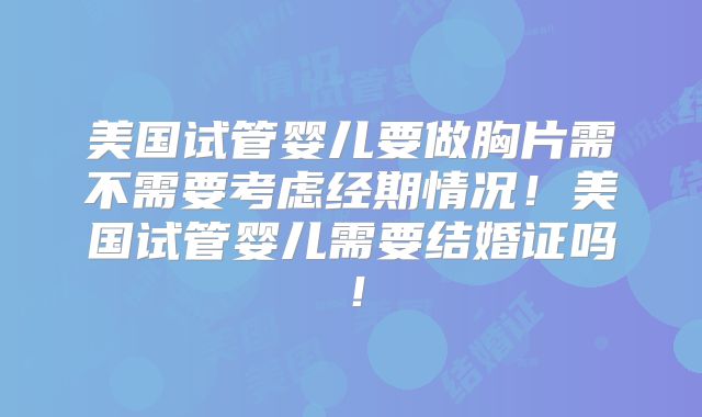 美国试管婴儿要做胸片需不需要考虑经期情况！美国试管婴儿需要结婚证吗！