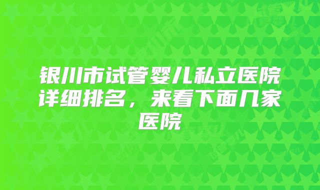 银川市试管婴儿私立医院详细排名，来看下面几家医院