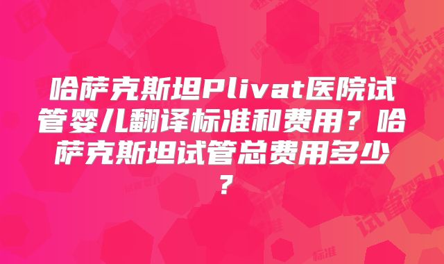 哈萨克斯坦Plivat医院试管婴儿翻译标准和费用？哈萨克斯坦试管总费用多少？