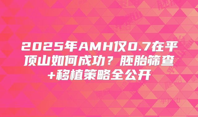 2025年AMH仅0.7在平顶山如何成功?胚胎筛查+移植策略全公开