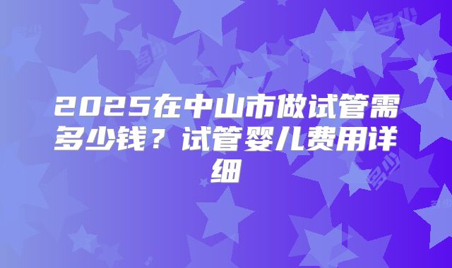 2025在中山市做试管需多少钱?试管婴儿费用详细