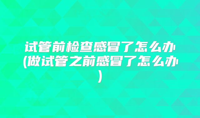 试管前检查感冒了怎么办(做试管之前感冒了怎么办)