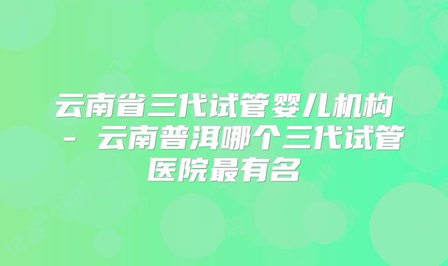 云南省三代试管婴儿机构 - 云南普洱哪个三代试管医院最有名