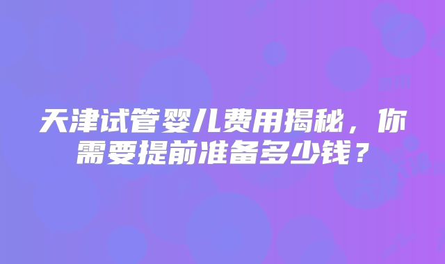 天津试管婴儿费用揭秘,你需要提前准备多少钱?