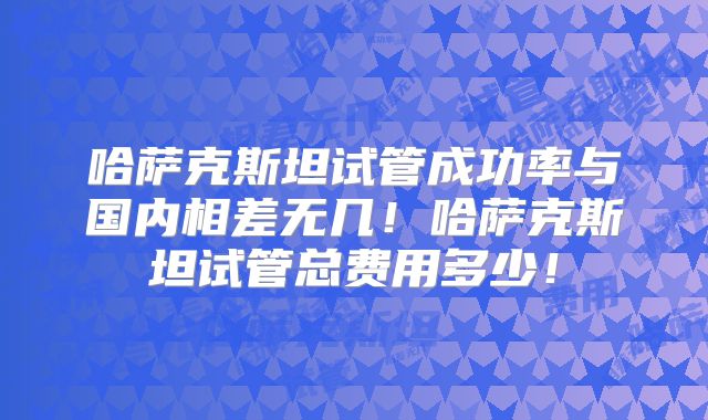 哈萨克斯坦试管成功率与国内相差无几!哈萨克斯坦试管总费用多少!