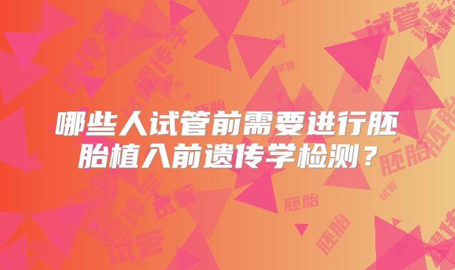 哪些人试管前需要进行胚胎植入前遗传学检测?