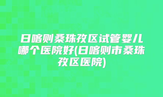 日喀则桑珠孜区试管婴儿哪个医院好(日喀则市桑珠孜区医院)