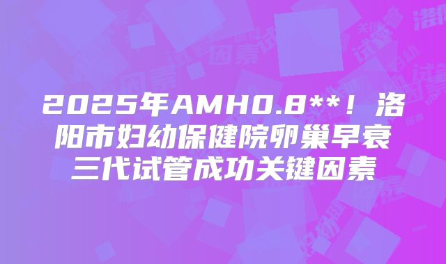 2025年AMH0.8**!洛阳市妇幼保健院卵巢早衰三代试管成功关键因素