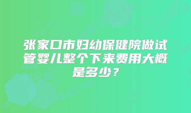 张家口市妇幼保健院做试管婴儿整个下来费用大概是多少？