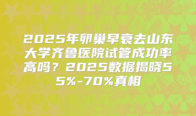 2025年卵巢早衰去山东大学齐鲁医院试管成功率高吗?2025数据揭晓55%-70%真相