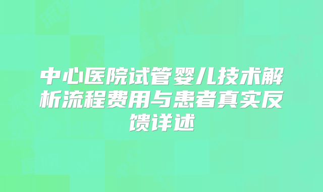 中心医院试管婴儿技术解析流程费用与患者真实反馈详述
