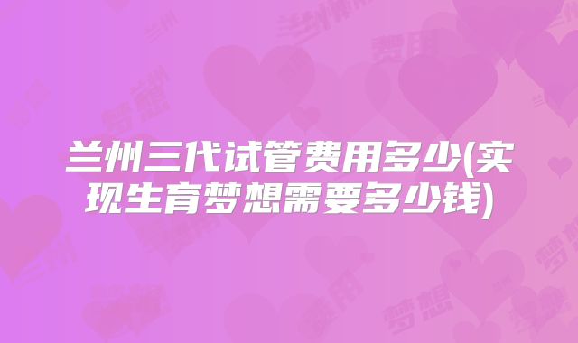 兰州三代试管费用多少(实现生育梦想需要多少钱)