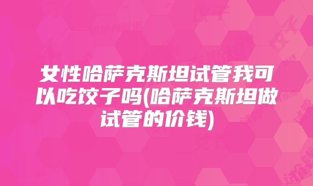 女性哈萨克斯坦试管我可以吃饺子吗(哈萨克斯坦做试管的价钱)