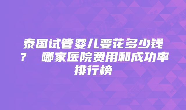 泰国试管婴儿要花多少钱? 哪家医院费用和成功率排行榜