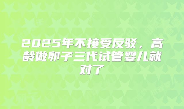 2025年不接受反驳,高龄做卵子三代试管婴儿就对了