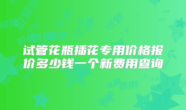 试管花瓶插花专用价格报价多少钱一个新费用查询