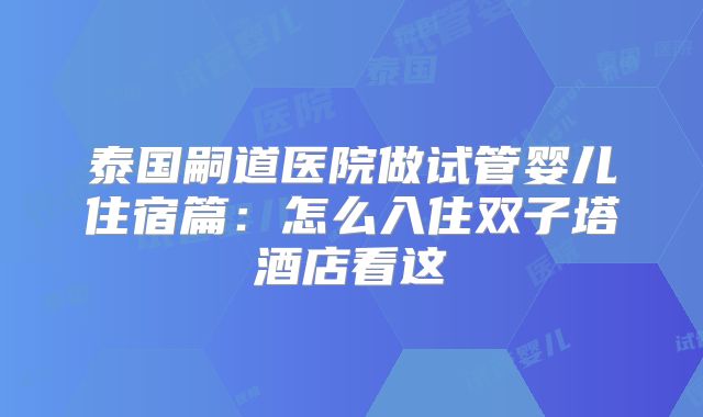 泰国嗣道医院做试管婴儿住宿篇：怎么入住双子塔酒店看这
