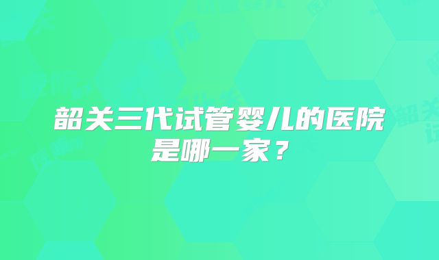 韶关三代试管婴儿的医院是哪一家？