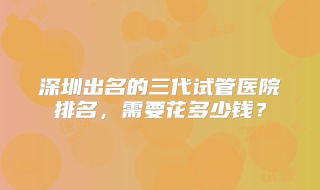 深圳出名的三代试管医院排名,需要花多少钱?