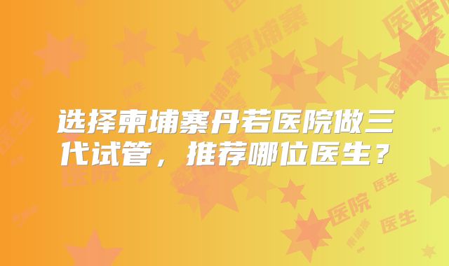 选择柬埔寨丹若医院做三代试管,推荐哪位医生?