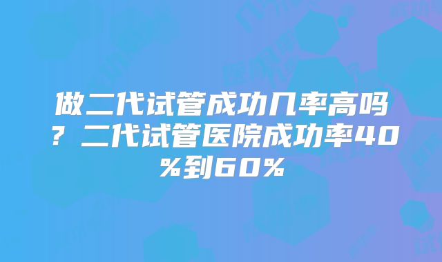 做二代试管成功几率高吗？二代试管医院成功率40%到60%