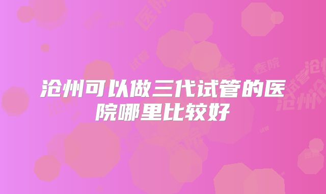 沧州可以做三代试管的医院哪里比较好