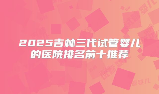 2025吉林三代试管婴儿的医院排名前十推荐
