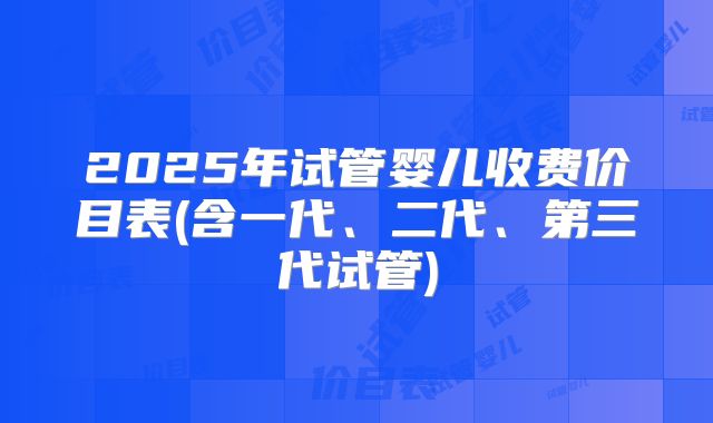 2025年试管婴儿收费价目表(含一代、二代、第三代试管)