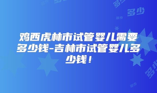 鸡西虎林市试管婴儿需要多少钱-吉林市试管婴儿多少钱！
