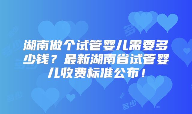 湖南做个试管婴儿需要多少钱？最新湖南省试管婴儿收费标准公布！