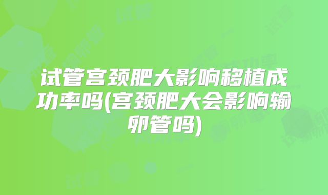 试管宫颈肥大影响移植成功率吗(宫颈肥大会影响输卵管吗)