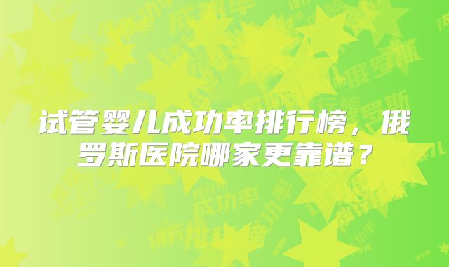 试管婴儿成功率排行榜,俄罗斯医院哪家更靠谱?