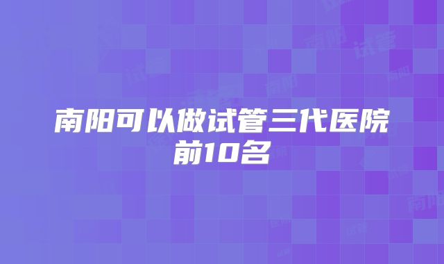 南阳可以做试管三代医院前10名