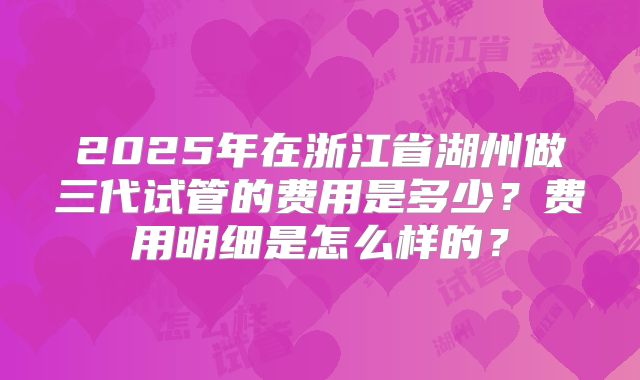 2025年在浙江省湖州做三代试管的费用是多少？费用明细是怎么样的？