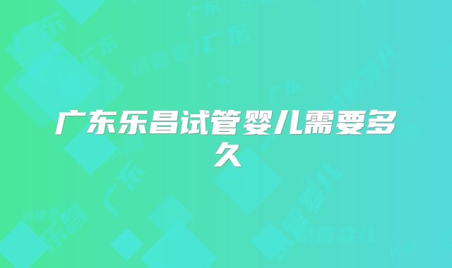 广东乐昌试管婴儿需要多久