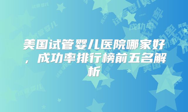 美国试管婴儿医院哪家好，成功率排行榜前五名解析