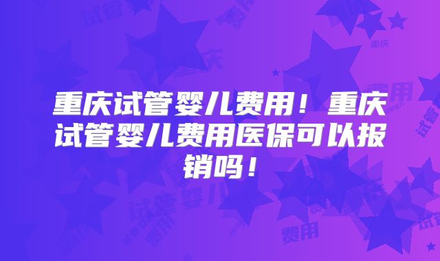 重庆试管婴儿费用!重庆试管婴儿费用医保可以报销吗!