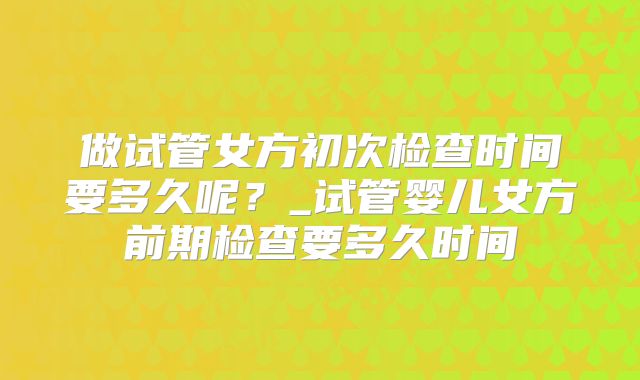 做试管女方初次检查时间要多久呢？_试管婴儿女方前期检查要多久时间