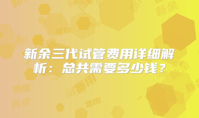 新余三代试管费用详细解析：总共需要多少钱？