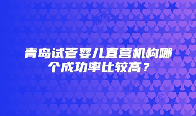 青岛试管婴儿直营机构哪个成功率比较高?